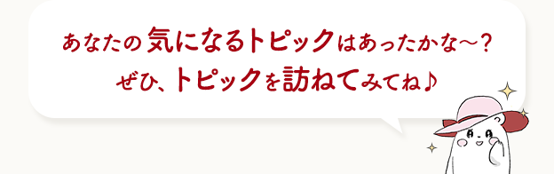 あなたの気になるトピックはあったかな〜？ぜひ、トピックを訪ねてみてね♪