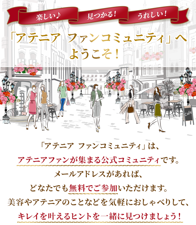 楽しい♪見つかる！うれしい！ 「アテニア ファンコミュニティ」へようこそ！ 「アテニア ファンコミュニティ」は、アテニアファンが集まる公式コミュニティです。メールアドレスがあれば、どなたでも無料でご参加いただけます。美容やアテニアのことなどを気軽におしゃべりして、キレイを叶えるヒントを一緒に見つけましょう！