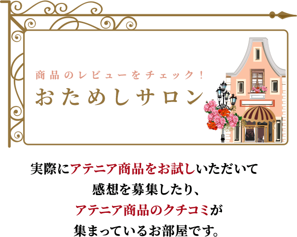 商品のレビューをチェック！ おためしサロン 実際にアテニア商品をお試しいただいて感想を募集したり、
                          アテニア商品のクチコミが集まっているお部屋です。