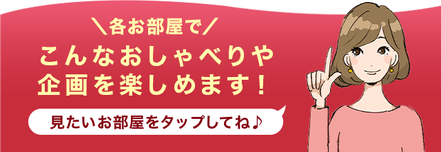 ＼各お部屋で／こんなおしゃべりや企画を楽しめます！ 見たいお部屋を
                タップしてね♪