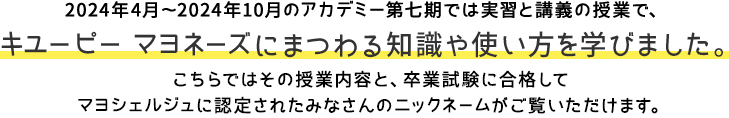 2024年4月～2024年10月のアカデミー第七期では実習と講義の授業で、キユーピー マヨネーズにまつわる知識や使い方を学びました。こちらではその授業内容と、卒業試験に合格してマヨシェルジュに認定されたみなさんのニックネームがご覧いただけます。