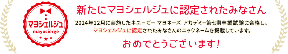 新たにマヨシェルジュに認定されたみなさん 2024年12月に実施したキユーピー マヨネーズ アカデミー第七期卒業試験に合格し、マヨシェルジュに認定されたみなさんのニックネームを掲載しています。