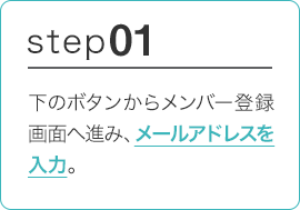 STEP01 下のボタンからメンバー登録画面へ進み、メールアドレスを入力。