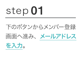 STEP01 下のボタンからメンバー登録画面へ進み、メールアドレスを入力。