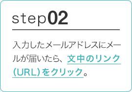 STEP02 入力したメールアドレスにメールが届いたら、文中のリンク（URL）をクリック。