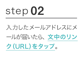STEP02 入力したメールアドレスにメールが届いたら、文中のリンク（URL）をクリック。