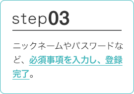 STEP03 ニックネームやパスワードなど、必須事項を入力し、登録完了。