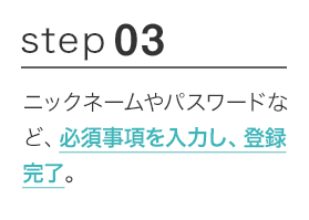 STEP03 ニックネームやパスワードなど、必須事項を入力し、登録完了。