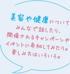 美容や健康についてみんなで話したり、開催されるキャンペーンやイベントに参加してみたり。楽しみ方はいろいろ。