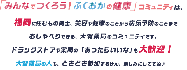 「みんなでつくろう！ふくおかの健康」コミュニティは、福岡に住むもの同士、美容や健康のことから病気予防のことまでおしゃべりできる、大賀薬局のコミュニティです。ドラッグストアや薬局の「あったらいいな」も大歓迎！大賀薬局の人も、ときどき参加するけん、楽しみにしててね♪