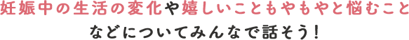 妊娠中の生活の変化や嬉しいこと、もやもやと悩むことなどについてみんなで話そう！