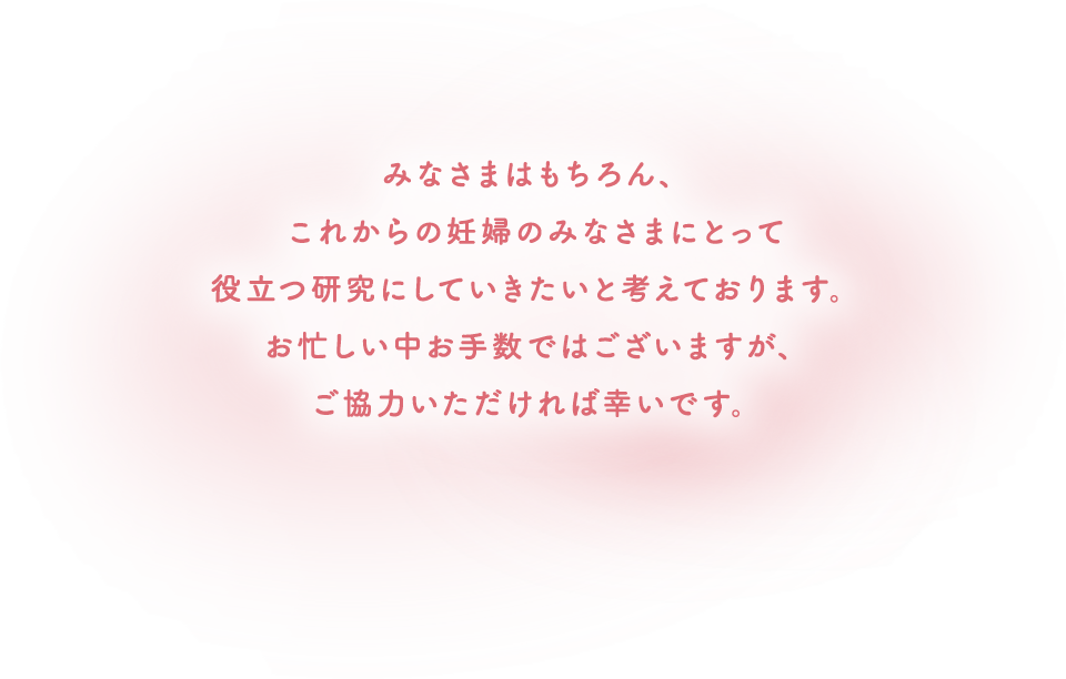 みなさまはもちろん、これからの妊婦のみなさまにとって役立つ研究にしていきたいと考えております。お忙しい中お手数ではございますが、ご協力いただければ幸いです。