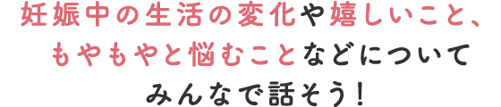 妊娠中の生活の変化や嬉しいこと、もやもやと悩むことなどについてみんなで話そう！