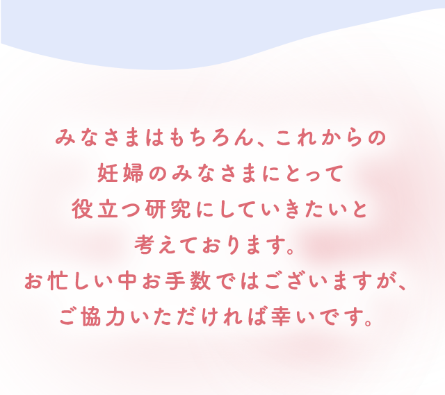 みなさまはもちろん、これからの妊婦のみなさまにとって役立つ研究にしていきたいと考えております。お忙しい中お手数ではございますが、ご協力いただければ幸いです。