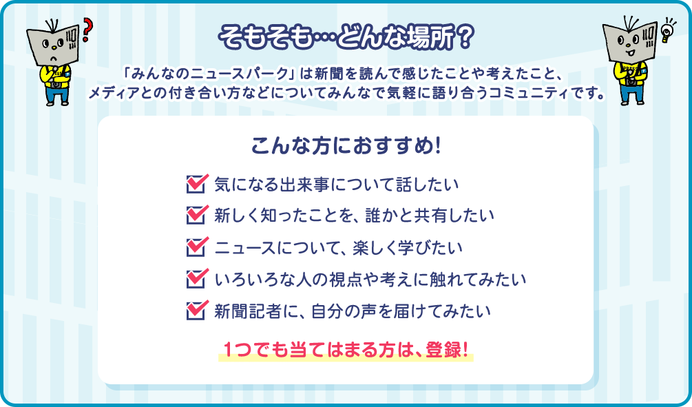 そもそも…どんな場所？「みんなのニュースパーク」は新聞を読んで感じたことや考えたこと、メディアとの付き合い方などについてみんなで気軽に語り合うコミュニティです。