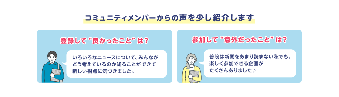 コミュニティメンバーからの声を少し紹介します 登録して“良かったこと”は？いろいろなニュースについて、みんながどう考えているのか知ることができて新しい視点に気づきました。参加して“意外だったこと”は？普段は新聞をあまり読まない私でも、楽しく参加できる企画がたくさんありました♪