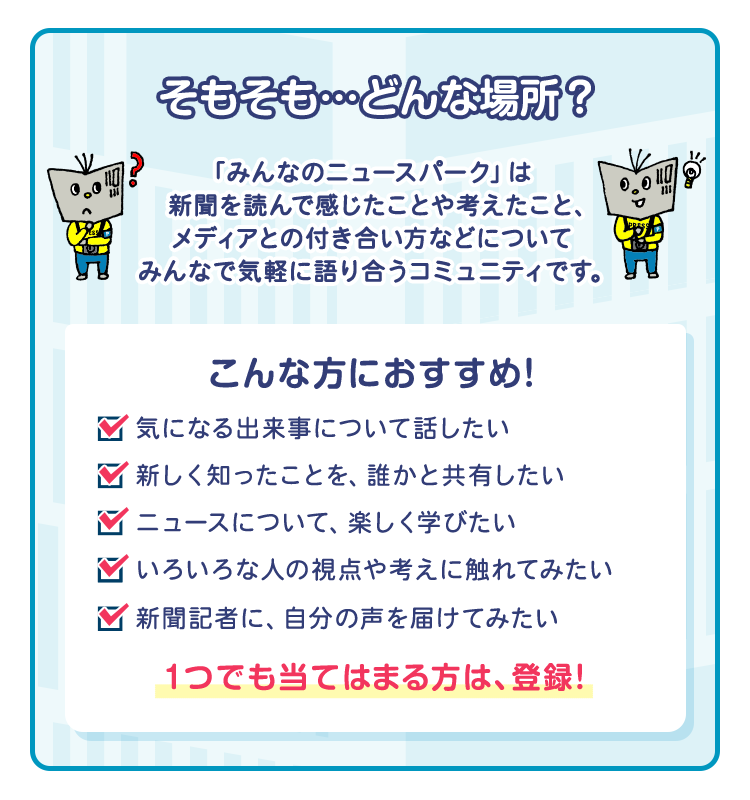 そもそも…どんな場所？「みんなのニュースパーク」は新聞を読んで感じたことや考えたこと、メディアとの付き合い方などについてみんなで気軽に語り合うコミュニティです。