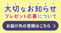 大切なお知らせ プレゼント応募について お届け先の登録はこちら