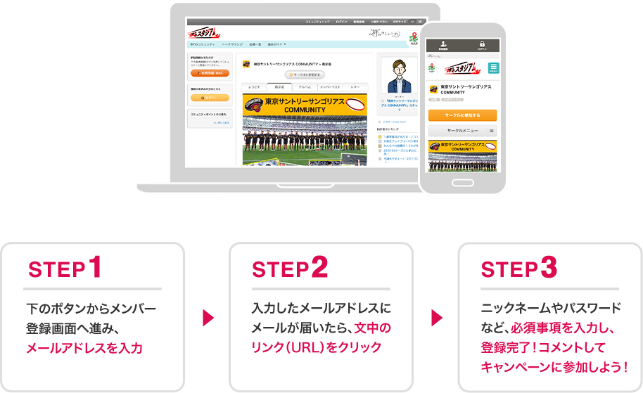 STEP1 下のボタンからメンバー登録画面へ進み、メールアドレスを入力 STEP2 入力したメールアドレスにメールが届いたら、文中のリンク（URL）をクリック STEP3 ニックネームやパスワードなど、必須事項を入力し、登録完了