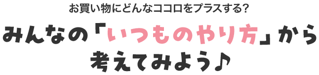 お買い物にどんなココロをプラスする？ みんなの「いつものやり方」から考えてみよう♪