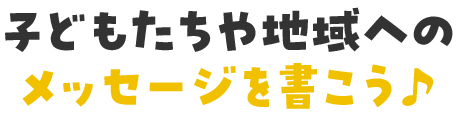子どもたちや地域への メッセージを書こう♪