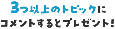 ３っつ以上のトピックにコメントするとプレゼント！