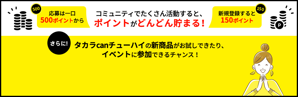 コミュニティでたくさん活動すると、ポイントがどんどん貯まる！さらに！タカラcanチューハイの新商品がお試しできたり、イベントに参加できるチャンス！