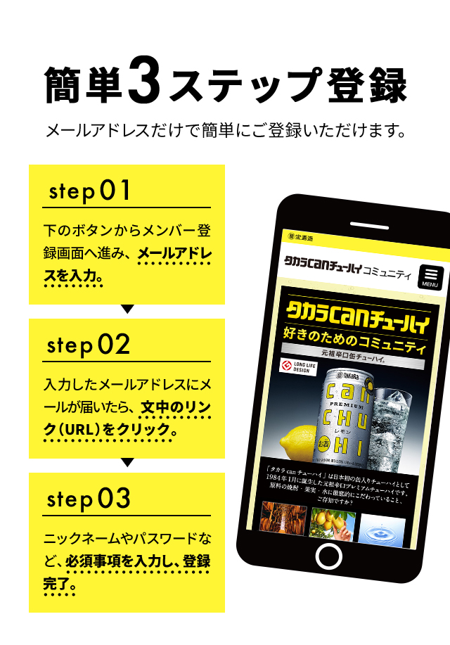 簡単3ステップ登録 メールアドレスだけで簡単にご登録いただけます。step1 下のボタンからメンバー登録画面へ進み、メールアドレスを入力。step2 入力したメールアドレスにメールが届いたら、文中のリンク（URL）をクリック。step3 ニックネームやパスワードなど、必須事項を入力し、登録完了。