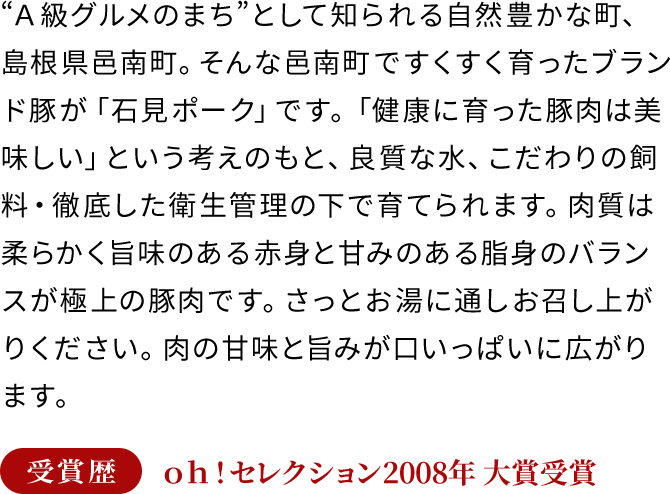 “Ａ級グルメのまち”として知られる自然豊かな町、島根県邑南町。そんな邑南町ですくすく育ったブランド豚が「石見ポーク」です。「健康に育った豚肉は美味しい」という考えのもと、良質な水、こだわりの飼料・徹底した衛生管理の下で育てられます。肉質は柔らかく旨味のある赤身と甘みのある脂身のバランスが極上の豚肉です。さっとお湯に通しお召し上がりください。肉の甘味と旨みが口いっぱいに広がります。受賞歴 ｏｈ！セレクション2008年 大賞受賞